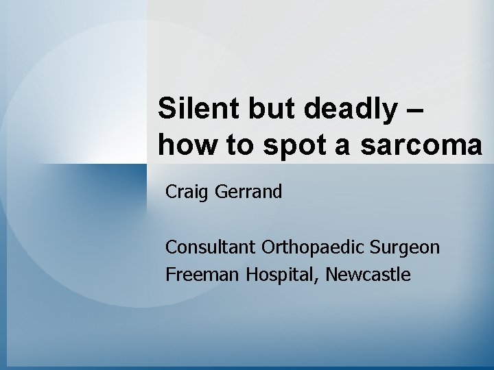Silent but deadly – how to spot a sarcoma Craig Gerrand Consultant Orthopaedic Surgeon