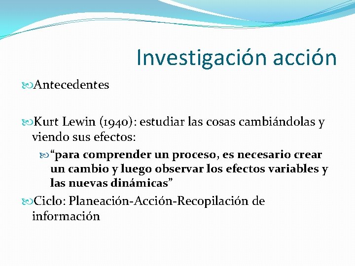 Investigación acción Antecedentes Kurt Lewin (1940): estudiar las cosas cambiándolas y viendo sus efectos: