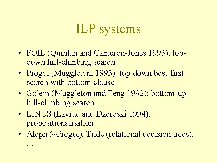 ILP systems • FOIL (Quinlan and Cameron-Jones 1993): topdown hill-climbing search • Progol (Muggleton,