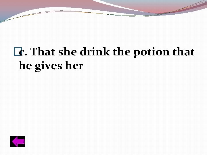 �c. That she drink the potion that he gives her 