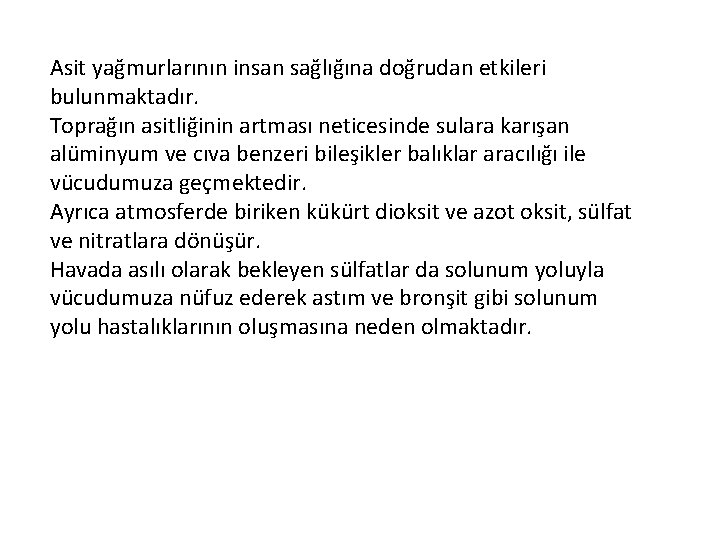 Asit yağmurlarının insan sağlığına doğrudan etkileri bulunmaktadır. Toprağın asitliğinin artması neticesinde sulara karışan alüminyum