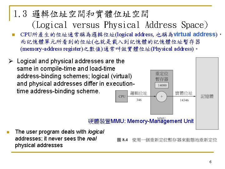 1. 3 邏輯位址空間和實體位址空間 (Logical versus Physical Address Space) n CPU所產生的位址通常稱為邏輯位址(logical address, 也稱為virtual address)， 而記憶體單元所看到的位址(也就是載入到記憶體的記憶體位址暫存器