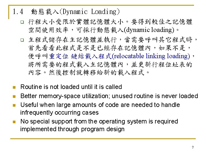 1. 4 動態載入(Dynamic Loading) q 行程大小受限於實體記憶體大小。要得到較佳之記憶體 空間使用效率，可採行動態載入(dynamic loading)。 q 主程式儲存在主記憶體並執行，當需要呼叫其它程式時， 首先看看此程式是不是已經存在記憶體內，如果不是， 便呼叫重定位 鏈結載入程式(relocatable linking