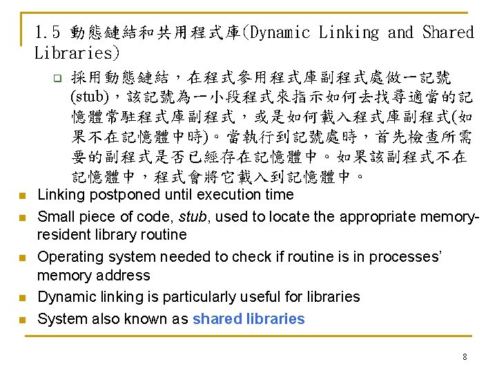 1. 5 動態鏈結和共用程式庫(Dynamic Linking and Shared Libraries) q 採用動態鏈結，在程式參用程式庫副程式處做一記號 (stub)，該記號為一小段程式來指示如何去找尋適當的記 憶體常駐程式庫副程式，或是如何載入程式庫副程式(如 果不在記憶體中時)。當執行到記號處時，首先檢查所需 要的副程式是否已經存在記憶體中。如果該副程式不在 記憶體中，程式會將它載入到記憶體中。