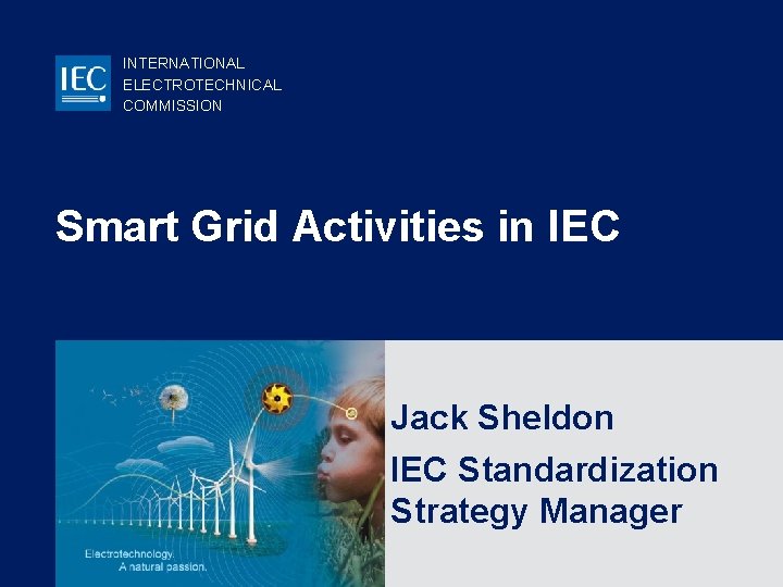 INTERNATIONAL ELECTROTECHNICAL COMMISSION Smart Grid Activities in IEC Jack Sheldon IEC Standardization Strategy Manager INTERNATIONAL ELECTROTECHNICAL COMMISSION Smart Grid Activities in IEC Jack Sheldon IEC Standardization Strategy Manager