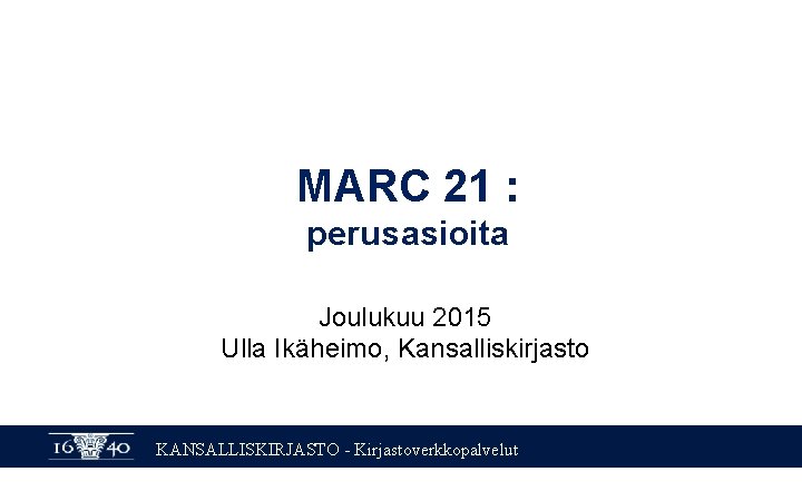 MARC 21 : perusasioita Joulukuu 2015 Ulla Ikäheimo, Kansalliskirjasto KANSALLISKIRJASTO - Kirjastoverkkopalvelut 