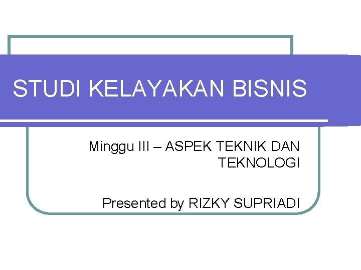 STUDI KELAYAKAN BISNIS Minggu III – ASPEK TEKNIK DAN TEKNOLOGI Presented by RIZKY SUPRIADI