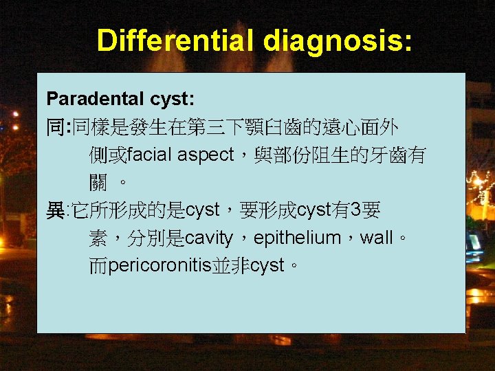 Differential diagnosis: Paradental cyst: 同: 同樣是發生在第三下顎臼齒的遠心面外 側或facial aspect，與部份阻生的牙齒有 關 。 異: 它所形成的是cyst，要形成cyst有3要 素，分別是cavity，epithelium，wall。 而pericoronitis並非cyst。