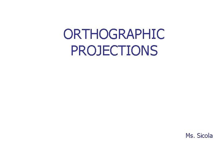 ORTHOGRAPHIC PROJECTIONS Ms. Sicola 