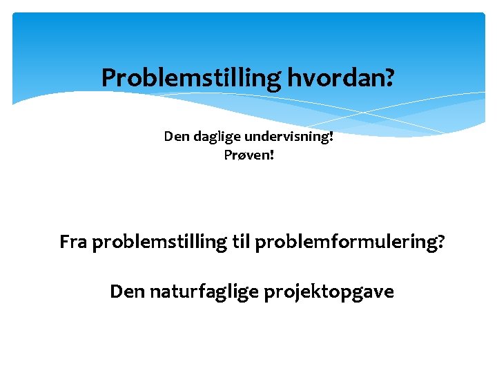 Problemstilling hvordan? Den daglige undervisning! Prøven! Fra problemstilling til problemformulering? Den naturfaglige projektopgave 