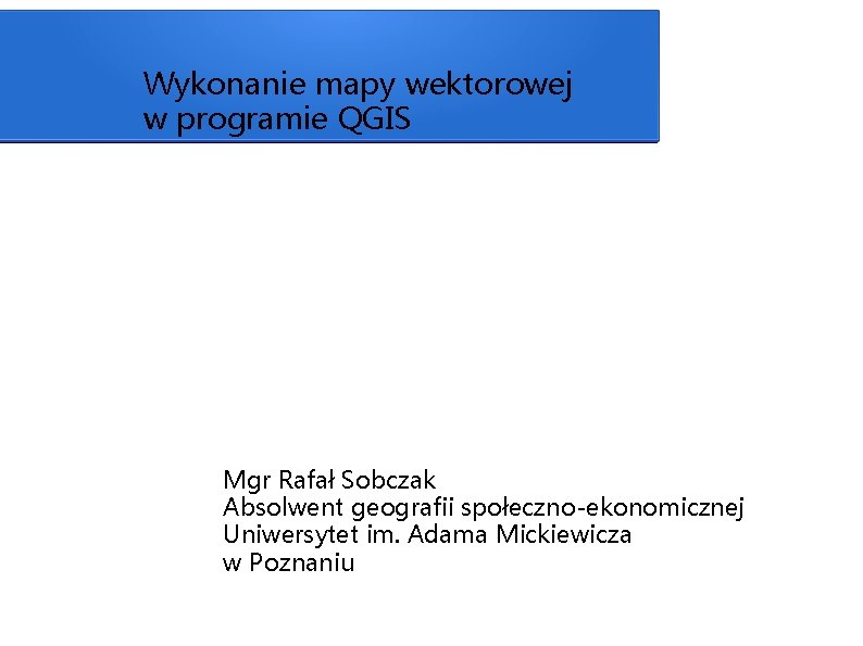 Wykonanie mapy wektorowej w programie QGIS Mgr Rafał Sobczak Absolwent geografii społeczno-ekonomicznej Uniwersytet im.