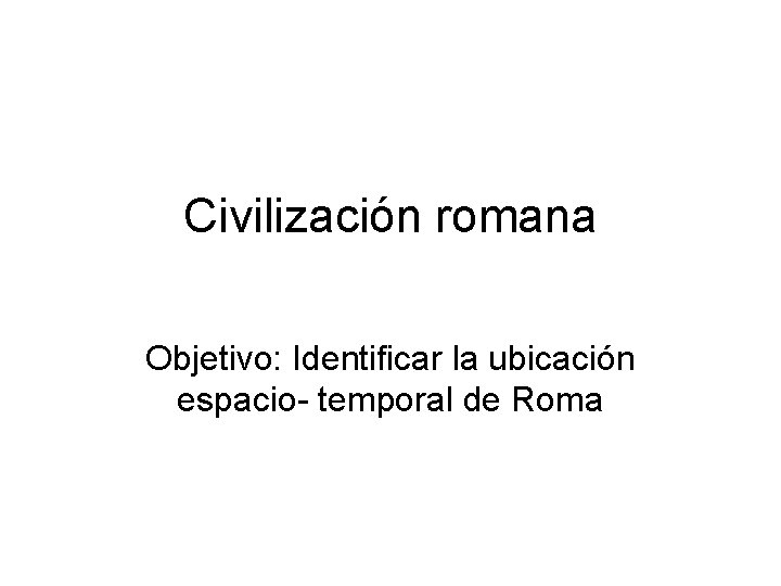 Civilización romana Objetivo: Identificar la ubicación espacio- temporal de Roma 