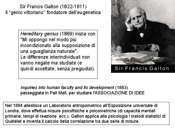 Sir Francis Galton (1822 -1911) Il “genio vittoriano” fondatore dell’eugenetica Hereditary genius (1869) inizia Sir Francis Galton (1822 -1911) Il “genio vittoriano” fondatore dell’eugenetica Hereditary genius (1869) inizia
