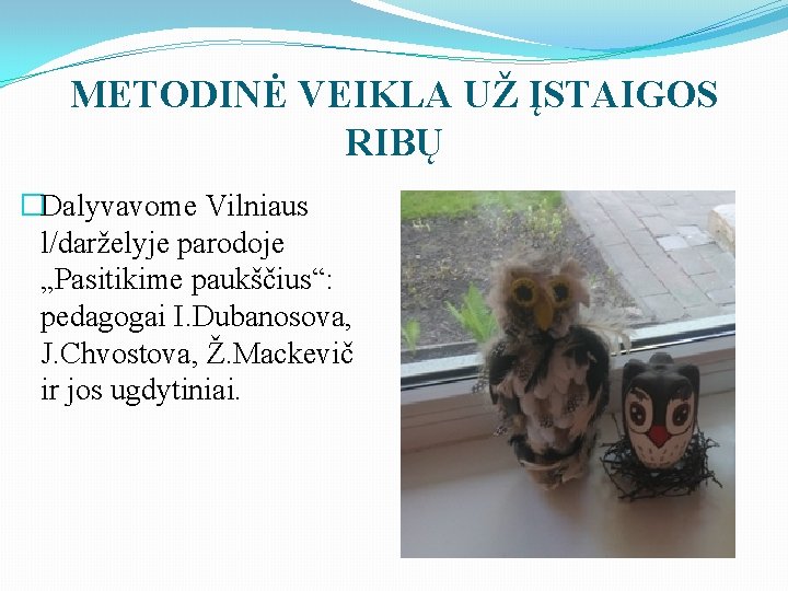 METODINĖ VEIKLA UŽ ĮSTAIGOS RIBŲ �Dalyvavome Vilniaus l/darželyje parodoje „Pasitikime paukščius“: pedagogai I. Dubanosova,