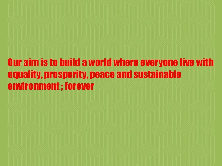 Our aim is to build a world where everyone live with equality, prosperity, peace