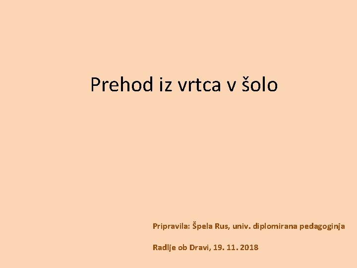 Prehod iz vrtca v šolo Pripravila: Špela Rus, univ. diplomirana pedagoginja Radlje ob Dravi,