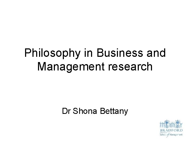 Philosophy in Business and Management research Dr Shona Bettany 