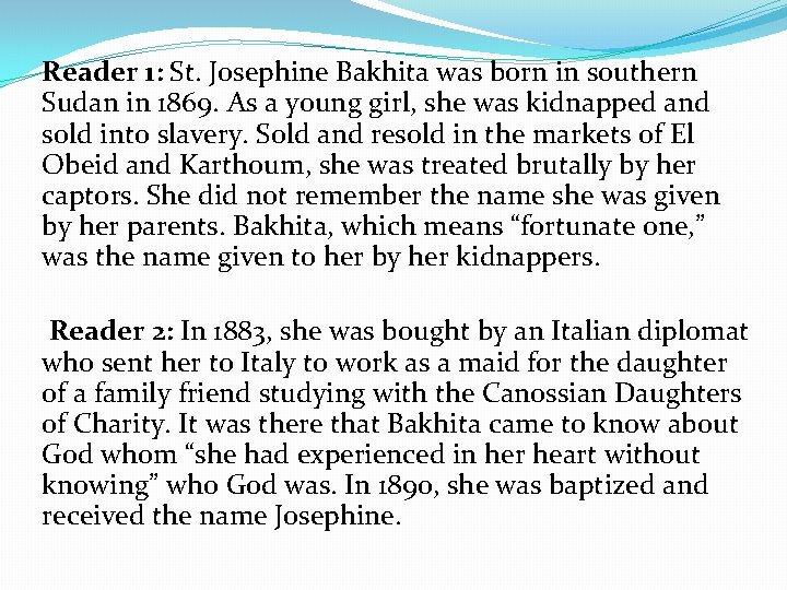 Reader 1: St. Josephine Bakhita was born in southern Sudan in 1869. As a