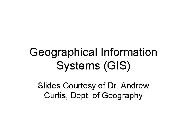 Geographical Information Systems (GIS) Slides Courtesy of Dr. Andrew Curtis, Dept. of Geography 