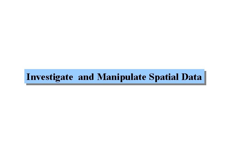 Investigate and Manipulate Spatial Data Investigate and Manipulate Spatial Data