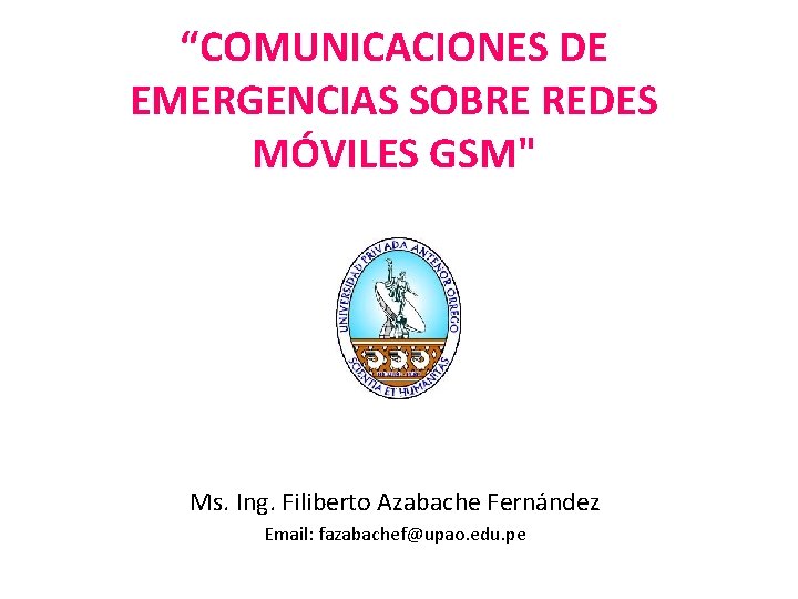 “COMUNICACIONES DE EMERGENCIAS SOBRE REDES MÓVILES GSM" Ms. Ing. Filiberto Azabache Fernández Email: fazabachef@upao.