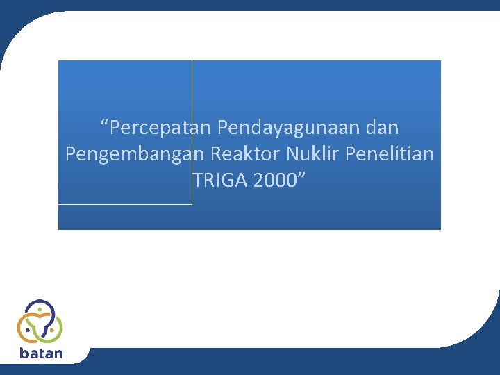 “Percepatan Pendayagunaan dan Pengembangan Reaktor Nuklir Penelitian TRIGA 2000” “Percepatan Pendayagunaan dan Pengembangan Reaktor Nuklir Penelitian TRIGA 2000”