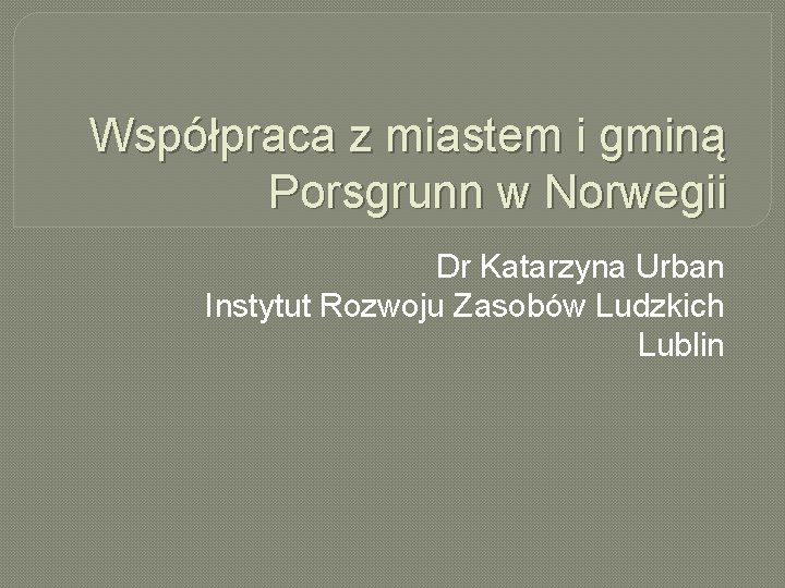 Współpraca z miastem i gminą Porsgrunn w Norwegii Dr Katarzyna Urban Instytut Rozwoju Zasobów