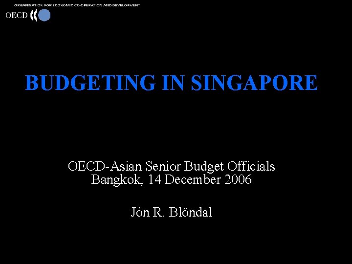 BUDGETING IN SINGAPORE OECD-Asian Senior Budget Officials Bangkok, 14 December 2006 Jón R. Blöndal