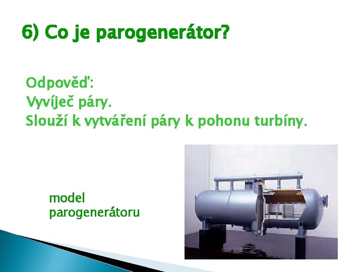 6) Co je parogenerátor? Odpověď: Vyvíječ páry. Slouží k vytváření páry k pohonu turbíny. 6) Co je parogenerátor? Odpověď: Vyvíječ páry. Slouží k vytváření páry k pohonu turbíny.