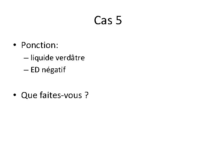 Cas 5 • Ponction: – liquide verdâtre – ED négatif • Que faites-vous ?