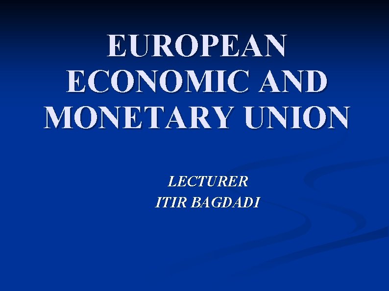 EUROPEAN ECONOMIC AND MONETARY UNION LECTURER ITIR BAGDADI 