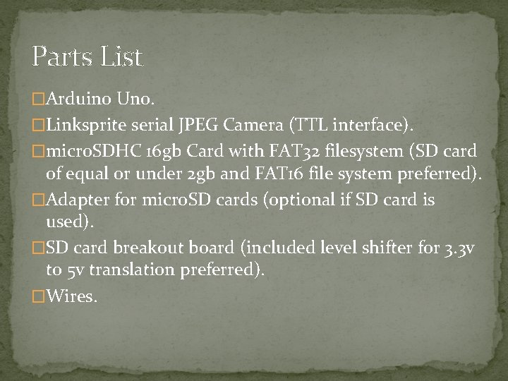 Parts List �Arduino Uno. �Linksprite serial JPEG Camera (TTL interface). �micro. SDHC 16 gb Parts List �Arduino Uno. �Linksprite serial JPEG Camera (TTL interface). �micro. SDHC 16 gb