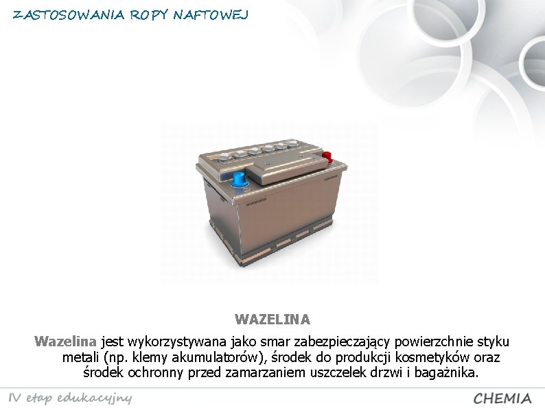 ZASTOSOWANIA ROPY NAFTOWEJ WAZELINA Wazelina jest wykorzystywana jako smar zabezpieczający powierzchnie styku metali (np.