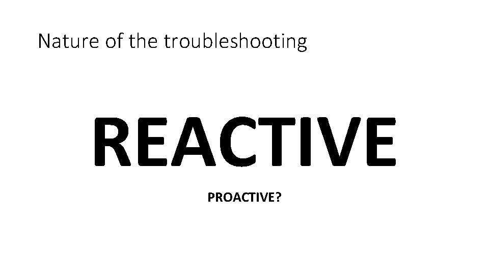 Nature of the troubleshooting REACTIVE PROACTIVE? 