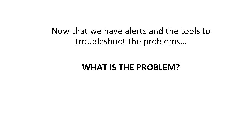 Now that we have alerts and the tools to troubleshoot the problems… WHAT IS