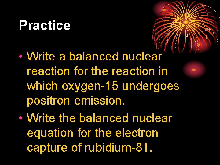 Practice • Write a balanced nuclear reaction for the reaction in which oxygen-15 undergoes