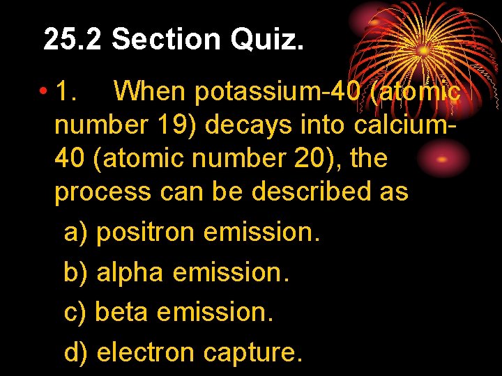 25. 2 Section Quiz. • 1. When potassium-40 (atomic number 19) decays into calcium