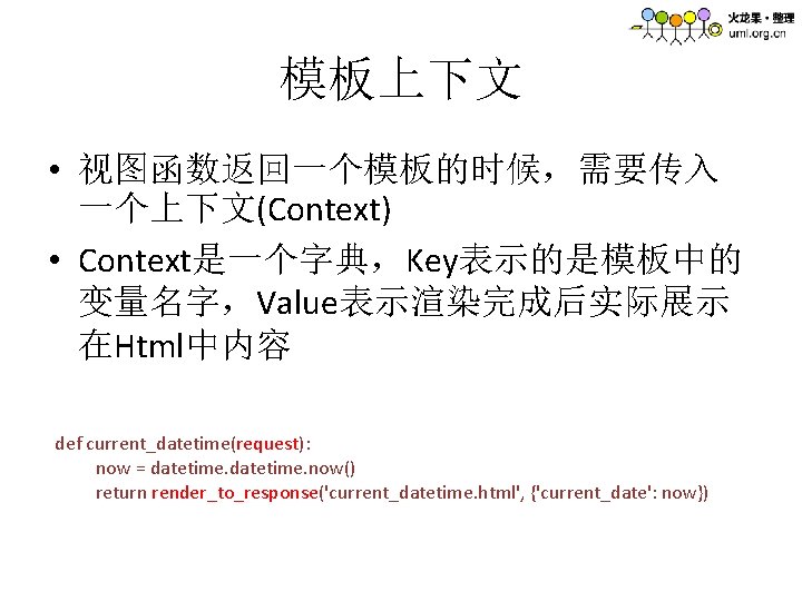 模板上下文 • 视图函数返回一个模板的时候，需要传入 一个上下文(Context) • Context是一个字典，Key表示的是模板中的 变量名字，Value表示渲染完成后实际展示 在Html中内容 def current_datetime(request): now = datetime. now()