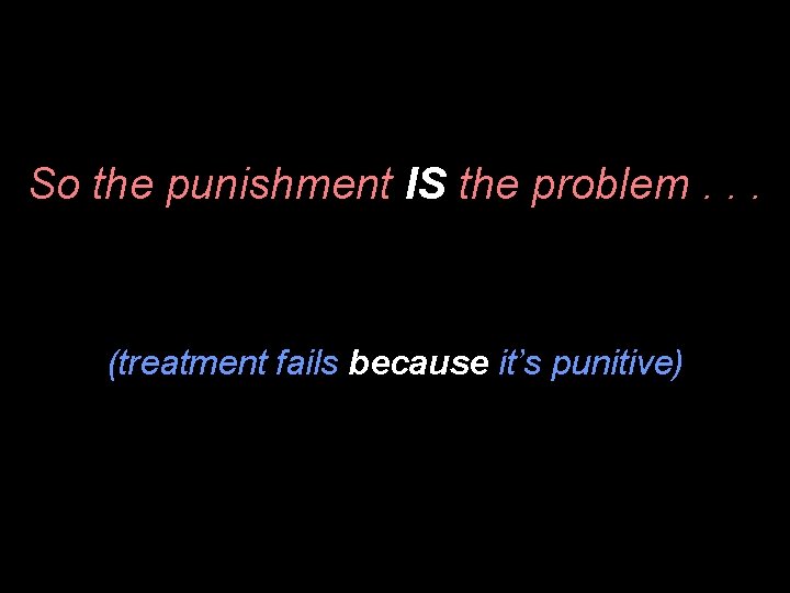 So the punishment IS the problem. . . (treatment fails because it’s punitive) 