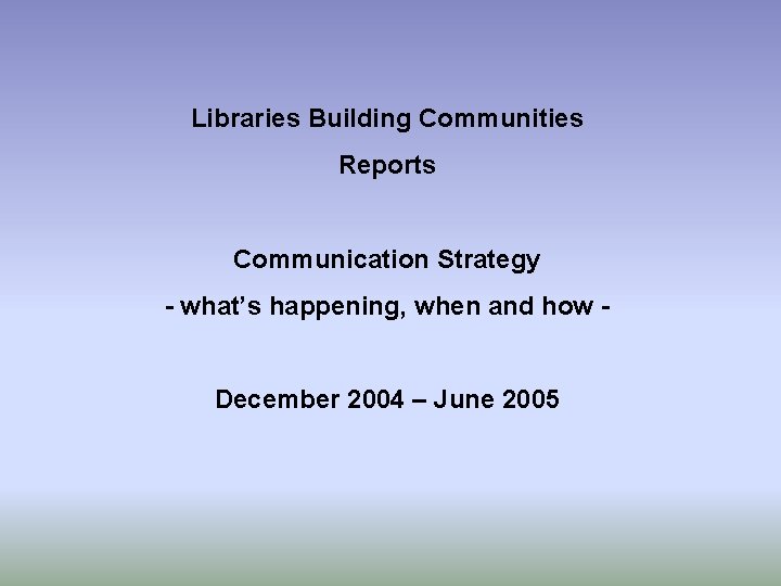 Libraries Building Communities Reports Communication Strategy - what’s happening, when and how December 2004