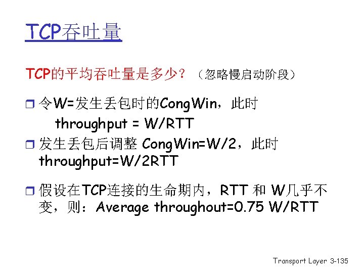 TCP吞吐量 TCP的平均吞吐量是多少?(忽略慢启动阶段) r 令W=发生丢包时的Cong. Win,此时 throughput = W/RTT r 发生丢包后调整 Cong. Win=W/2,此时 throughput=W/2 RTT TCP吞吐量 TCP的平均吞吐量是多少?(忽略慢启动阶段) r 令W=发生丢包时的Cong. Win,此时 throughput = W/RTT r 发生丢包后调整 Cong. Win=W/2,此时 throughput=W/2 RTT