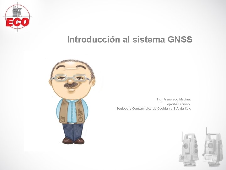 Introducción al sistema GNSS Ing. Francisco Medina. Soporte Técnico. Equipos y Consumibles de Occidente Introducción al sistema GNSS Ing. Francisco Medina. Soporte Técnico. Equipos y Consumibles de Occidente