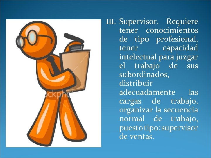 III. Supervisor. Requiere tener conocimientos de tipo profesional, tener capacidad intelectual para juzgar el