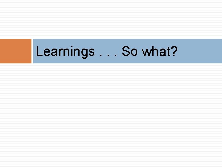 Learnings. . . So what? 