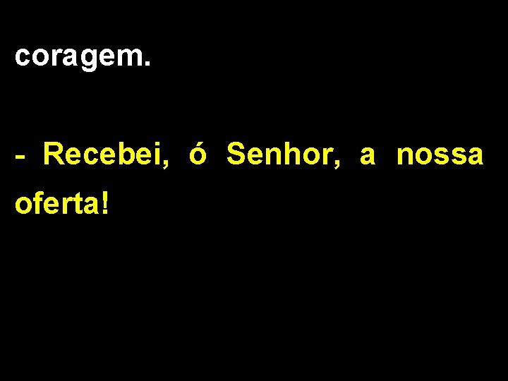 coragem. - Recebei, ó Senhor, a nossa oferta! 