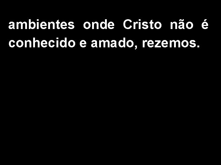 ambientes onde Cristo não é conhecido e amado, rezemos. 