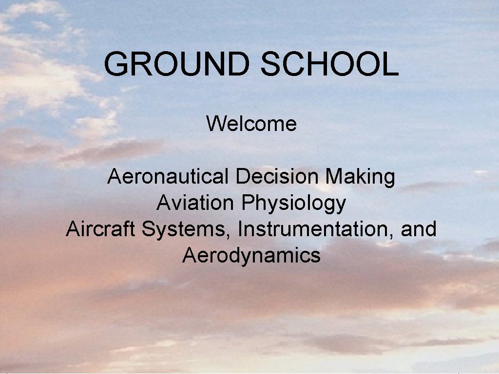 GROUND SCHOOL Welcome Aeronautical Decision Making Aviation Physiology Aircraft Systems, Instrumentation, and Aerodynamics Ground