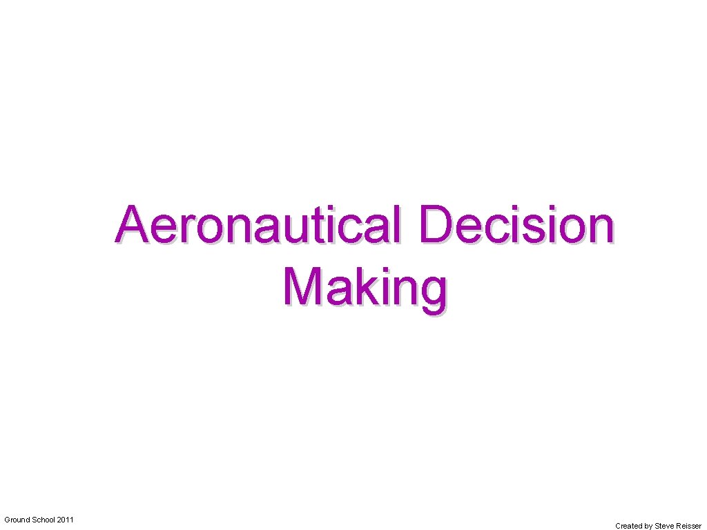 Aeronautical Decision Making Ground School 2011 Created by Steve Reisser 