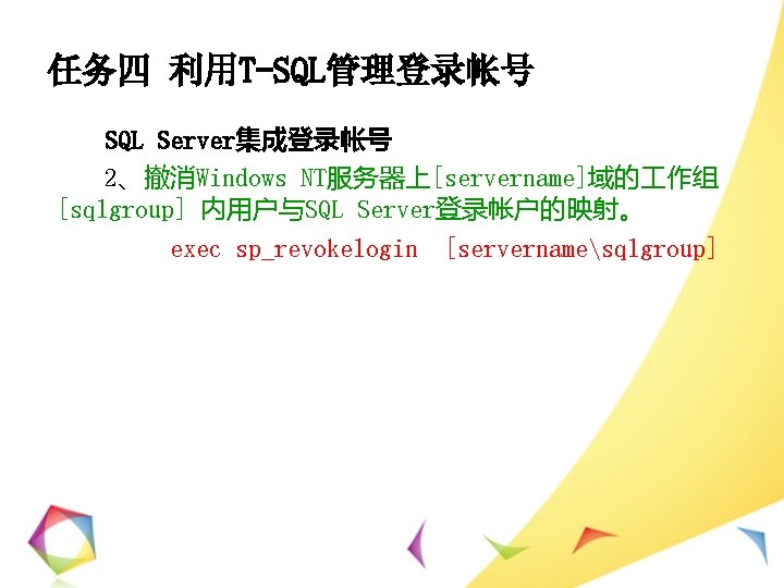 任务四 利用T-SQL管理登录帐号 SQL Server集成登录帐号 2、撤消Windows NT服务器上[servername]域的 作组 [sqlgroup] 内用户与SQL Server登录帐户的映射。 exec sp_revokelogin [servernamesqlgroup] 