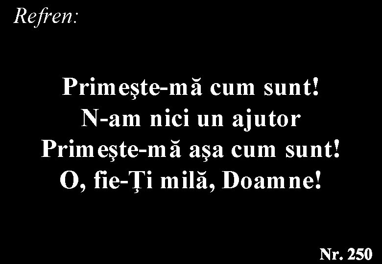 Refren: Primeşte-mă cum sunt! N-am nici un ajutor Primeşte-mă aşa cum sunt! O, fie-Ţi